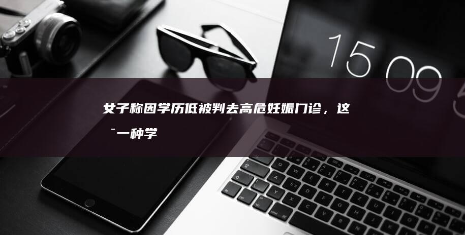 女子称因学历低被判去高危妊娠门诊，这是一种学历歧视吗？学历低是高危因素之一吗？